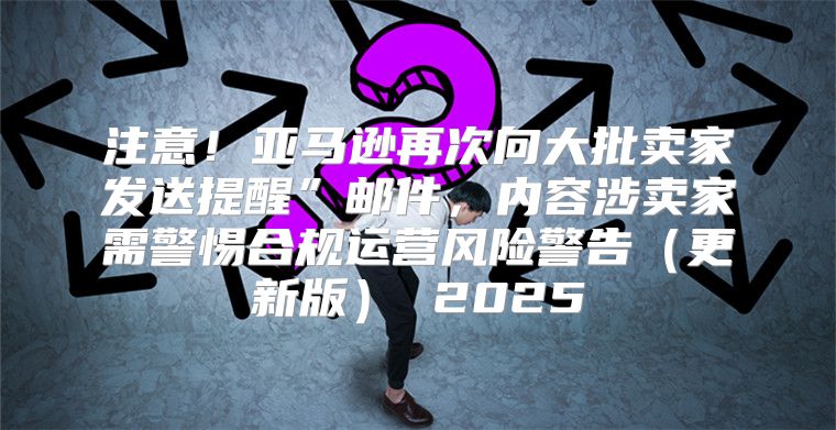 注意！亚马逊再次向大批卖家发送提醒”邮件，内容涉卖家需警惕合规运营风险警告更新版 2025