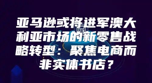 亚马逊或将进军澳大利亚市场的新零售战略转型：聚焦电商而非实体书店？