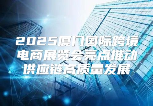 2025厦门国际跨境电商展览会亮点推动供应链高质量发展