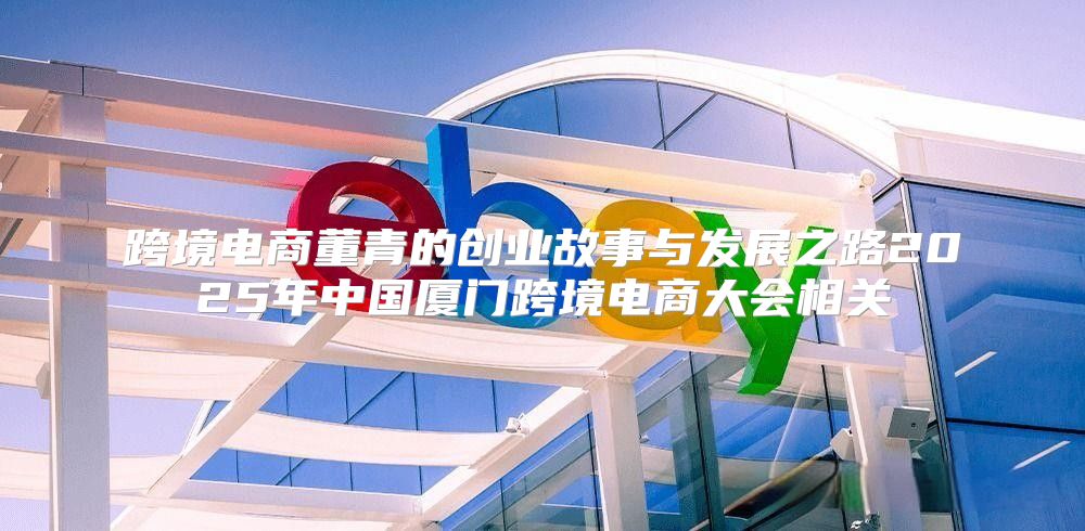 跨境电商董青的创业故事与发展之路2025年中国厦门跨境电商大会相关