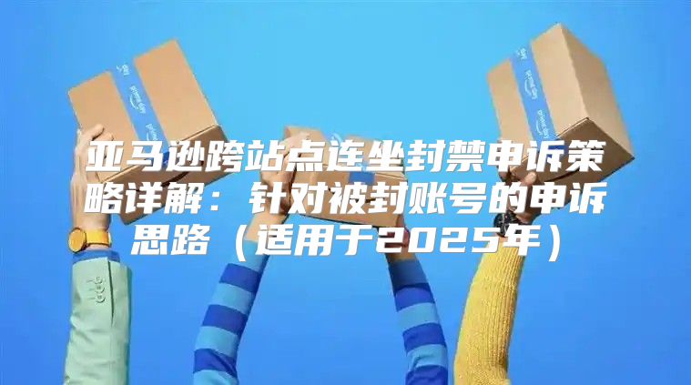 亚马逊跨站点连坐封禁申诉策略详解：针对被封账号的申诉思路适用于2025年