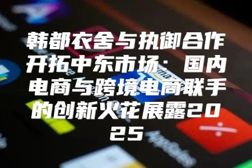 韩都衣舍与执御合作开拓中东市场：国内电商与跨境电商联手的创新火花展露2025