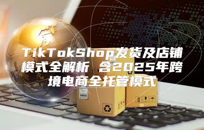 TikTokShop发货及店铺模式全解析 含2025年跨境电商全托管模式