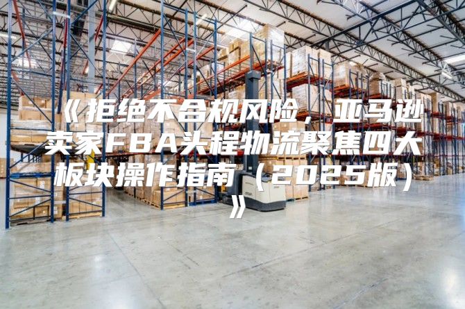 拒绝不合规风险，亚马逊卖家FBA头程物流聚焦四大板块操作指南2025版