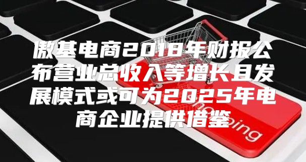 傲基电商2018年财报公布营业总收入等增长且发展模式或可为2025年电商企业提供借鉴