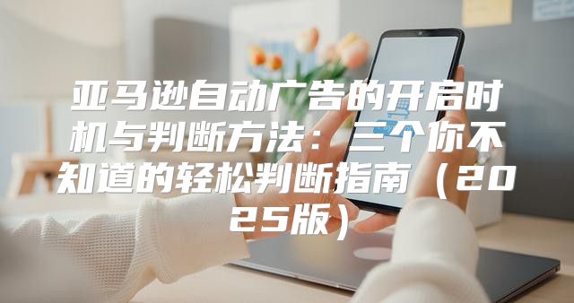 亚马逊自动广告的开启时机与判断方法：三个你不知道的轻松判断指南2025版