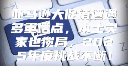 亚马逊大促销遭遇多重槽点，本土卖家也搅局，2025年度挑战不断！