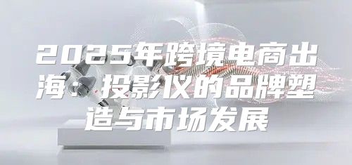 2025年跨境电商出海：投影仪的品牌塑造与市场发展