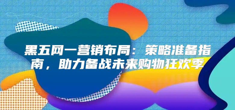 黑五网一营销布局：策略准备指南，助力备战未来购物狂欢季