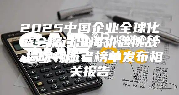 2025中国企业全球化盛会探讨出海机遇挑战 揭晓领航者榜单发布相关报告