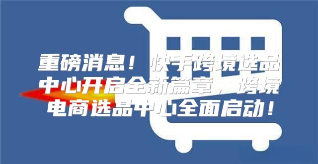 重磅消息！快手跨境选品中心开启全新篇章，跨境电商选品中心全面启动！