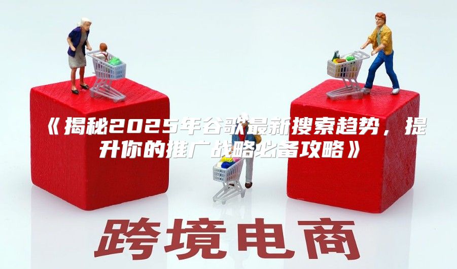 揭秘2025年谷歌最新搜索趋势，提升你的推广战略必备攻略