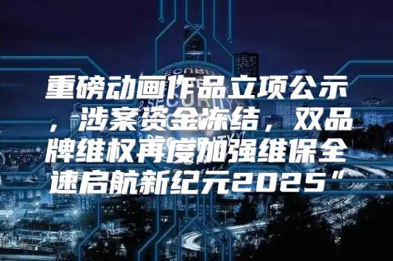 重磅动画作品立项公示，涉案资金冻结，双品牌维权再度加强维保全速启航新纪元2025”