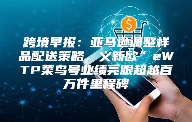 跨境早报：亚马逊调整样品配送策略，义新欧”eWTP菜鸟号业绩亮眼超越百万件里程碑