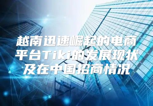 越南迅速崛起的电商平台Tiki的发展现状及在中国招商情况