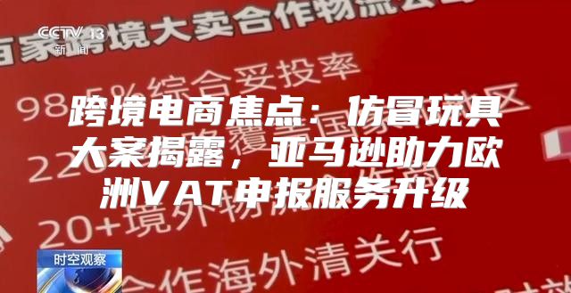 跨境电商焦点：仿冒玩具大案揭露，亚马逊助力欧洲VAT申报服务升级