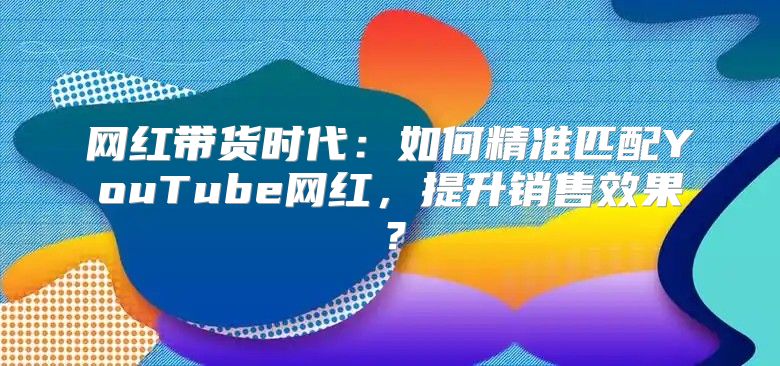 网红带货时代：如何精准匹配YouTube网红，提升销售效果？