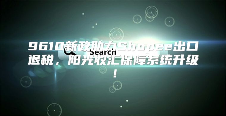 9610新政助力Shopee出口退税，阳光收汇保障系统升级！