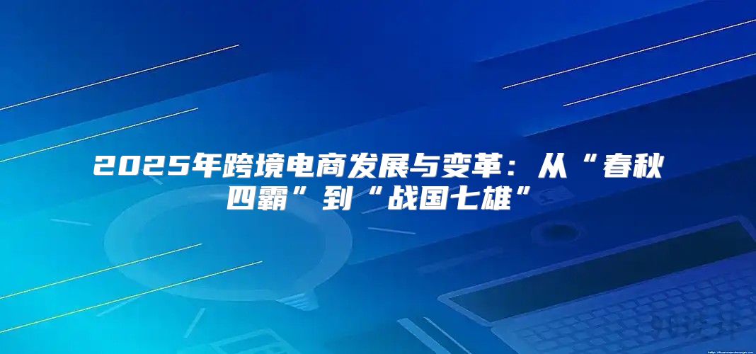 2025年跨境电商发展与变革：从“春秋四霸”到“战国七雄”