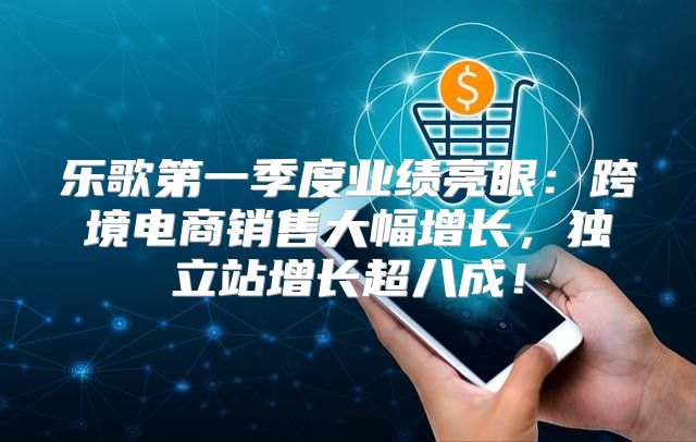 乐歌第一季度业绩亮眼：跨境电商销售大幅增长，独立站增长超八成！