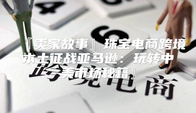 『卖家故事』珠宝电商跨境本土征战亚马逊：玩转中美市场秘籍』