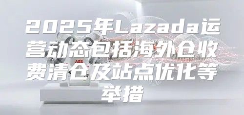 2025年Lazada运营动态包括海外仓收费清仓及站点优化等举措