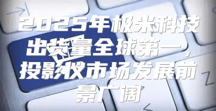 2025年极米科技出货量全球第一，投影仪市场发展前景广阔