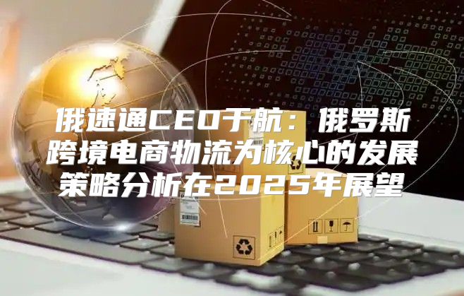 俄速通CEO于航：俄罗斯跨境电商物流为核心的发展策略分析在2025年展望