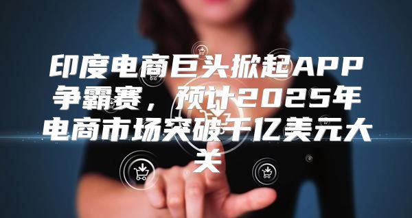 印度电商巨头掀起APP争霸赛，预计2025年电商市场突破千亿美元大关