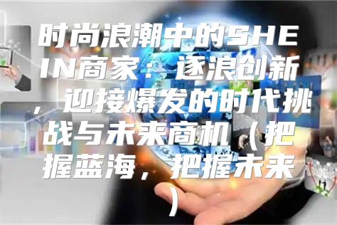 时尚浪潮中的SHEIN商家：逐浪创新，迎接爆发的时代挑战与未来商机把握蓝海，把握未来