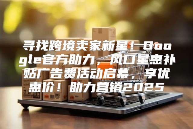寻找跨境卖家新星！Google官方助力，风口星惠补贴广告费活动启幕，享优惠价！助力营销2025