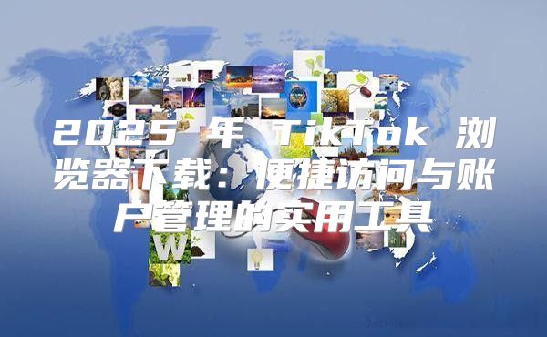 2025 年 TikTok 浏览器下载：便捷访问与账户管理的实用工具