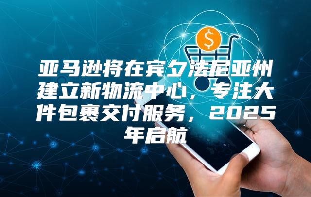 亚马逊将在宾夕法尼亚州建立新物流中心，专注大件包裹交付服务，2025年启航