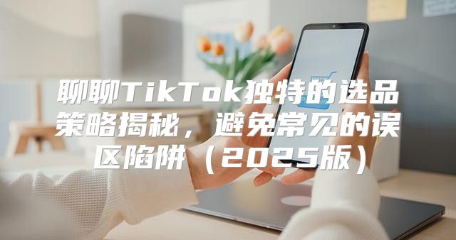 聊聊TikTok独特的选品策略揭秘，避免常见的误区陷阱2025版