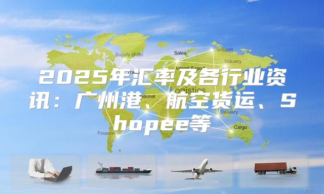 2025年汇率及各行业资讯：广州港、航空货运、Shopee等