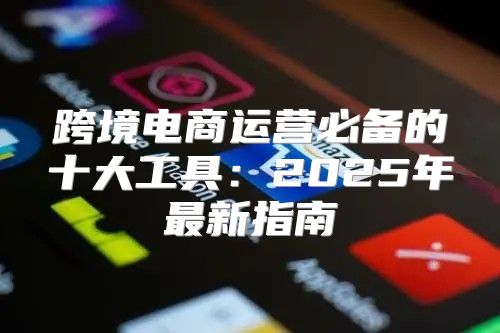 跨境电商运营必备的十大工具：2025年最新指南