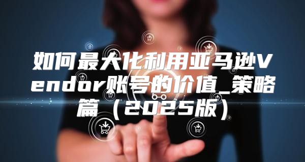 如何最大化利用亚马逊Vendor账号的价值_策略篇2025版