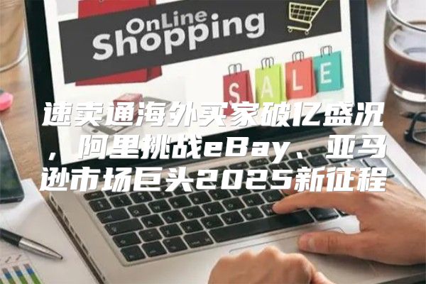 速卖通海外买家破亿盛况，阿里挑战eBay、亚马逊市场巨头2025新征程