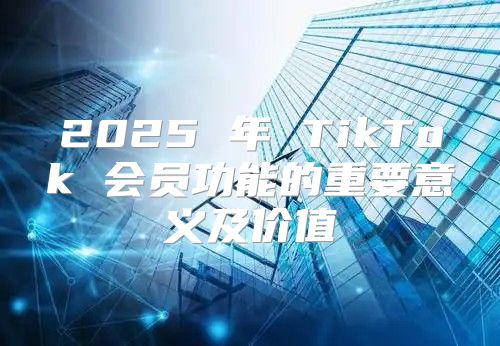 2025 年 TikTok 会员功能的重要意义及价值