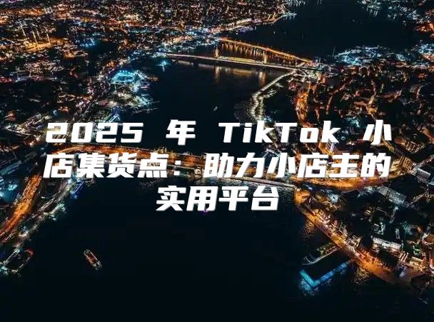 2025 年 TikTok 小店集货点：助力小店主的实用平台