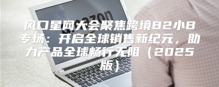 风口星网大会聚焦跨境B2小B专场：开启全球销售新纪元，助力产品全球畅行无阻2025版