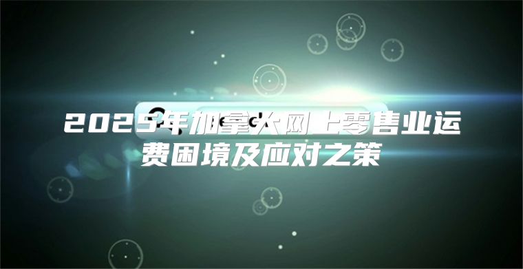 2025年加拿大网上零售业运费困境及应对之策