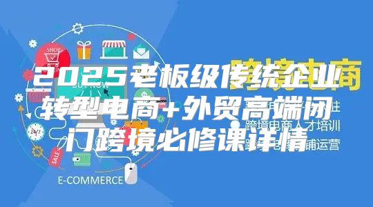 2025老板级传统企业转型电商+外贸高端闭门跨境必修课详情
