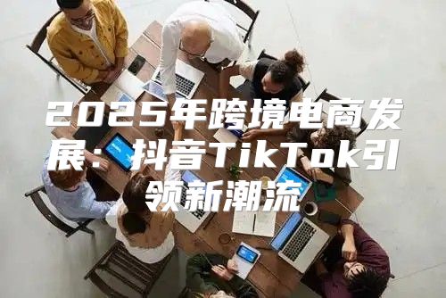 2025年跨境电商发展：抖音TikTok引领新潮流