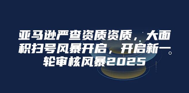 亚马逊严查资质资质，大面积扫号风暴开启，开启新一轮审核风暴2025