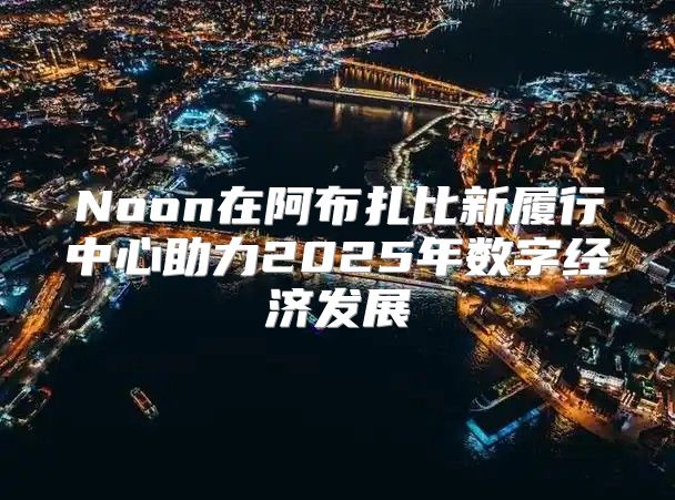 Noon在阿布扎比新履行中心助力2025年数字经济发展