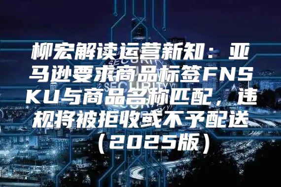 柳宏解读运营新知：亚马逊要求商品标签FNSKU与商品名称匹配，违规将被拒收或不予配送2025版