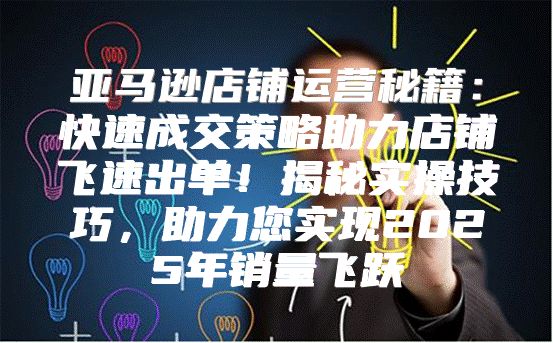 亚马逊店铺运营秘籍：快速成交策略助力店铺飞速出单！揭秘实操技巧，助力您实现2025年销量飞跃