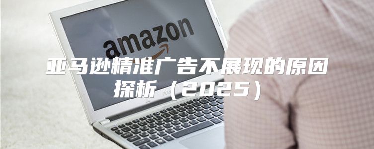 亚马逊精准广告不展现的原因探析2025