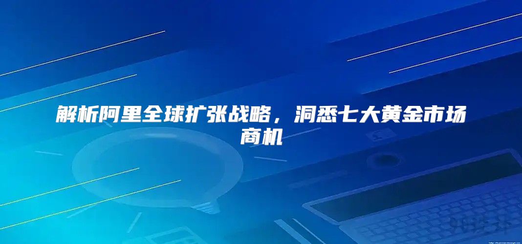 解析阿里全球扩张战略，洞悉七大黄金市场商机